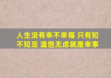 人生没有幸不幸福 只有知不知足 温饱无虑就是幸事